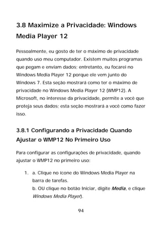 94
3.8 Maximize a Privacidade: Windows
Media Player 12
Pessoalmente, eu gosto de ter o máximo de privacidade
quando uso meu computador. Existem muitos programas
que pegam e enviam dados; entretanto, eu focarei no
Windows Media Player 12 porque ele vem junto do
Windows 7. Esta seção mostrará como ter o máximo de
privacidade no Windows Media Player 12 (WMP12). A
Microsoft, no interesse da privacidade, permite a você que
proteja seus dados; esta seção mostrará a você como fazer
isso.
3.8.1 Configurando a Privacidade Quando
Ajustar o WMP12 No Primeiro Uso
Para configurar as configurações de privacidade, quando
ajustar o WMP12 no primeiro uso:
1. a. Clique no ícone do Windows Media Player na
barra de tarefas.
b. OU clique no botão Iniciar, digite Media, e clique
Windows Media Player).
 