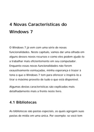 4 Novas Características do
Windows 7
O Windows 7 já vem com uma série de novas
funcionalidades. Neste capítulo, vamos dar uma olhada em
alguns desses novos recursos e como eles podem ajudá-lo
a trabalhar mais eficientemente em seu computador.
Enquanto essas novas funcionalidades não forem
exaustivamente esmiuçadas, minha esperança é trazer à
tona o que o Windows 7 tem para oferecer e inspirá-lo a
tirar o máximo proveito de tudo o que está disponível.
Algumas destas características são explicadas mais
detalhadamente mais a frente neste livro.
4.1 Bibliotecas
As bibliotecas são pastas especiais, as quais agregam suas
pastas de mídia em uma única. Por exemplo: se você tem
 
