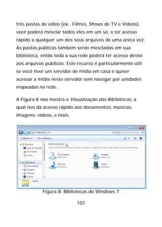 101
três pastas de vídeo (ex.: Filmes, Shows de TV e Vídeos),
você poderá mesclar todos eles em um só, e ter acesso
rápido a qualquer um dos seus arquivos de uma única vez.
As pastas públicas também serão mescladas em sua
biblioteca, então toda a sua rede poderá ter acesso direto
aos arquivos públicos. Este recurso é particularmente útil
se você tiver um servidor de mídia em casa e quiser
acessar a mídia neste servidor sem navegar por unidades
mapeadas na rede.
A Figura 8 nos mostra a Visualização das Bibliotecas, a
qual nos dá acesso rápido aos documentos, músicas,
imagens, vídeos, e mais.
Figura 8: Bibliotecas do Windows 7
 