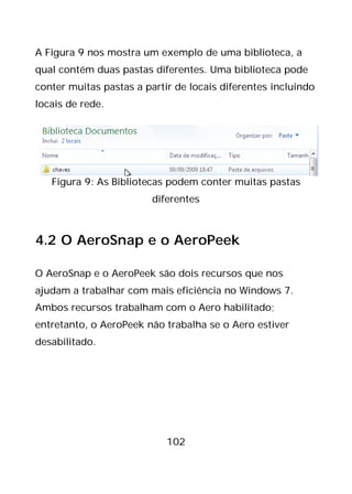 102
A Figura 9 nos mostra um exemplo de uma biblioteca, a
qual contém duas pastas diferentes. Uma biblioteca pode
conter muitas pastas a partir de locais diferentes incluindo
locais de rede.
Figura 9: As Bibliotecas podem conter muitas pastas
diferentes
4.2 O AeroSnap e o AeroPeek
O AeroSnap e o AeroPeek são dois recursos que nos
ajudam a trabalhar com mais eficiência no Windows 7.
Ambos recursos trabalham com o Aero habilitado;
entretanto, o AeroPeek não trabalha se o Aero estiver
desabilitado.
 
