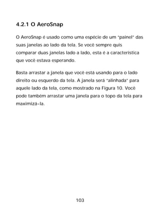 103
4.2.1 O AeroSnap
O AeroSnap é usado como uma espécie de um “painel” das
suas janelas ao lado da tela. Se você sempre quis
comparar duas janelas lado a lado, esta é a característica
que você estava esperando.
Basta arrastar a janela que você está usando para o lado
direito ou esquerdo da tela. A janela será “alinhada” para
aquele lado da tela, como mostrado na Figura 10. Você
pode também arrastar uma janela para o topo da tela para
maximizá-la.
 
