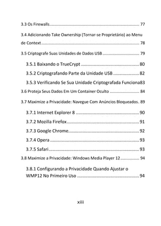 xiii
3.3 Os Firewalls............................................................................ 77
3.4 Adicionando Take Ownership (Tornar-se Proprietário) ao Menu
de Context................................................................................... 78
3.5 Criptografe Suas Unidades de Dados USB ............................... 79
3.5.1 Baixando o TrueCrypt .............................................80
3.5.2 Criptografando Parte da Unidade USB ....................82
3.5.3 Verificando Se Sua Unidade Criptografada Funciona83
3.6 Proteja Seus Dados Em Um Container Oculto ......................... 84
3.7 Maximize a Privacidade: Navegue Com Anúncios Bloqueados. 89
3.7.1 Internet Explorer 8 .................................................90
3.7.2 Mozilla Firefox........................................................91
3.7.3 Google Chrome.......................................................92
3.7.4 Opera .....................................................................93
3.7.5 Safari......................................................................93
3.8 Maximize a Privacidade: Windows Media Player 12................ 94
3.8.1 Configurando a Privacidade Quando Ajustar o
WMP12 No Primeiro Uso ................................................94
 