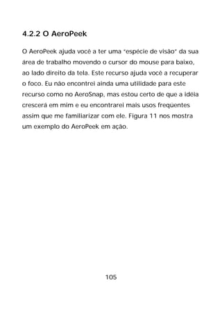 105
4.2.2 O AeroPeek
O AeroPeek ajuda você a ter uma “espécie de visão” da sua
área de trabalho movendo o cursor do mouse para baixo,
ao lado direito da tela. Este recurso ajuda você a recuperar
o foco. Eu não encontrei ainda uma utilidade para este
recurso como no AeroSnap, mas estou certo de que a idéia
crescerá em mim e eu encontrarei mais usos freqüentes
assim que me familiarizar com ele. Figura 11 nos mostra
um exemplo do AeroPeek em ação.
 