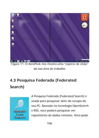 106
Figura 11: O AeroPeek nos mostra uma “espécie de visão”
da sua área de trabalho
4.3 Pesquisa Federada (Federated
Search)
A Pesquisa Federada (Federated Search) é
usada para pesquisar além do escopo do
seu PC. Baseada na tecnologia OpenSearch
e RSS, você poderá pesquisar em
repositórios de dados remotos. Você pode
 