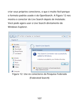 107
criar seus próprios conectores, o que é muito fácil porque
o formato padrão usado é do OpenSearch. A Figura 12 nos
mostra o conector do Live Search depois de instalado;
Você pode agora usar o Live Search diretamente do
Windows Explorer.
Figura 12: Use os conectores da Pesquisa Federada
(Federated Search)
 