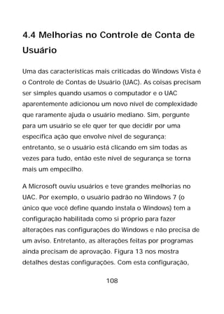 108
4.4 Melhorias no Controle de Conta de
Usuário
Uma das características mais criticadas do Windows Vista é
o Controle de Contas de Usuário (UAC). As coisas precisam
ser simples quando usamos o computador e o UAC
aparentemente adicionou um novo nível de complexidade
que raramente ajuda o usuário mediano. Sim, pergunte
para um usuário se ele quer ter que decidir por uma
específica ação que envolve nível de segurança;
entretanto, se o usuário está clicando em sim todas as
vezes para tudo, então este nível de segurança se torna
mais um empecilho.
A Microsoft ouviu usuários e teve grandes melhorias no
UAC. Por exemplo, o usuário padrão no Windows 7 (o
único que você define quando instala o Windows) tem a
configuração habilitada como si próprio para fazer
alterações nas configurações do Windows e não precisa de
um aviso. Entretanto, as alterações feitas por programas
ainda precisam de aprovação. Figura 13 nos mostra
detalhes destas configurações. Com esta configuração,
 