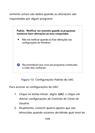 109
somente avisos são dados quando as alterações são
requisitadas por algum programa.
Figura 13: Configurações Padrão do UAC
Para acessar as configurações do UAC:
1. Clique no botão Iniciar, digite UAC, e clique em
Alterar configurações de Controle de Conta de
Usuário.
2. Atualmente, existem quatro opções que são
oferecidas quando estamos decidindo qual nível de
 