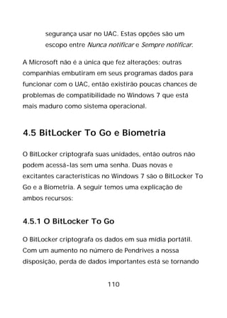 110
segurança usar no UAC. Estas opções são um
escopo entre Nunca notificar e Sempre notificar.
A Microsoft não é a única que fez alterações; outras
companhias embutiram em seus programas dados para
funcionar com o UAC, então existirão poucas chances de
problemas de compatibilidade no Windows 7 que está
mais maduro como sistema operacional.
4.5 BitLocker To Go e Biometria
O BitLocker criptografa suas unidades, então outros não
podem acessá-las sem uma senha. Duas novas e
excitantes características no Windows 7 são o BitLocker To
Go e a Biometria. A seguir temos uma explicação de
ambos recursos:
4.5.1 O BitLocker To Go
O BitLocker criptografa os dados em sua mídia portátil.
Com um aumento no número de Pendrives a nossa
disposição, perda de dados importantes está se tornando
 
