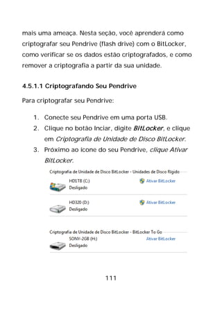 111
mais uma ameaça. Nesta seção, você aprenderá como
criptografar seu Pendrive (flash drive) com o BitLocker,
como verificar se os dados estão criptografados, e como
remover a criptografia a partir da sua unidade.
4.5.1.1 Criptografando Seu Pendrive
Para criptografar seu Pendrive:
1. Conecte seu Pendrive em uma porta USB.
2. Clique no botão Inciar, digite BitLocker, e clique
em Criptografia de Unidade de Disco BitLocker.
3. Próximo ao ícone do seu Pendrive, clique Ativar
BitLocker.
 
