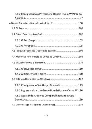 xiv
3.8.2 Configurando a Privacidade Depois Que o WMP12 Foi
Ajustado..........................................................................97
4 Novas Características do Windows 7 ..................................100
4.1 Bibliotecas ............................................................................100
4.2 O AeroSnap e o AeroPeek......................................................102
4.2.1 O AeroSnap ..........................................................103
4.2.2 O AeroPeek ..........................................................105
4.3 Pesquisa Federada (Federated Search) ..................................106
4.4 Melhorias no Controle de Conta de Usuário ..........................108
4.5 BitLocker To Go e Biometria..................................................110
4.5.1 O BitLocker To Go.................................................110
4.5.2 A Biometria BitLocker ...........................................120
4.6 O Grupo Doméstico do Windows...........................................122
4.6.1 Configurando Seu Grupo Doméstico.....................123
4.6.2 Ingressando a Um Grupo Doméstico em Outro PC 126
4.6.3 Acessando Arquivos Compartilhados no Grupo
Doméstico.....................................................................129
4.7 Device Stage (Estágio de Dispositivos) ...................................130
 