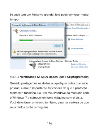 116
Se você tem um Pendrive grande, isto pode demorar muito
tempo.
4.5.1.2 Verificando Se Seus Dados Estão Criptografados
Quando protegemos os dados ou qualquer coisa que você
possua, é muito importante ter certeza de que a proteção
realmente funciona. Eu tirei meu Pendrive da máquina com
o Windows 7 e coloquei em uma máquina com o Vista.
Você deve fazer o mesmo também, para ter certeza de que
seus dados estão protegidos.
 