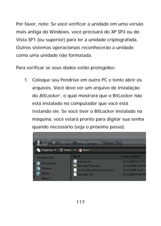 117
Por favor, note: Se você verificar a unidade em uma versão
mais antiga do Windows, você precisará do XP SP3 ou do
Vista SP1 (ou superior) para ler a unidade criptografada.
Outros sistemas operacionais reconhecerão a unidade
como uma unidade não formatada.
Para verificar se seus dados estão protegidos:
1. Coloque seu Pendrive em outro PC e tente abrir os
arquivos. Você deve ver um arquivo de instalação
do BitLocker , o qual mostrará que o BitLocker não
está instalado no computador que você está
testando ele. Se você tiver o BitLocker instalado na
máquina, você estará pronto para digitar sua senha
quando necessário (veja o próximo passo).
 