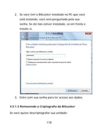 118
2. Se você tem o BitLocker instalado no PC que você
está testando, você será perguntado pela sua
senha. Se ele não estiver instalado, vá em frente e
instale-o.
3. Entre com sua senha para ter acesso aos dados.
4.5.1.3 Removendo a Criptografia do BitLocker
Se você quiser descriptografar sua unidade:
 