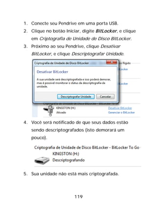 119
1. Conecte seu Pendrive em uma porta USB.
2. Clique no botão Iniciar, digite BitLocker, e clique
em Criptografia de Unidade de Disco BitLocker.
3. Próximo ao seu Pendrive, clique Desativar
BitLocker, e clique Descriptografar Unidade.
4. Você será notificado de que seus dados estão
sendo descriptografados (isto demorará um
pouco).
5. Sua unidade não está mais criptografada.
 