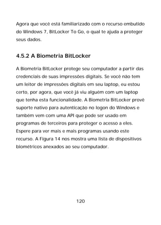 120
Agora que você está familiarizado com o recurso embutido
do Windows 7, BitLocker To Go, o qual te ajuda a proteger
seus dados.
4.5.2 A Biometria BitLocker
A Biometria BitLocker protege seu computador a partir das
credenciais de suas impressões digitais. Se você não tem
um leitor de impressões digitais em seu laptop, eu estou
certo, por agora, que você já viu alguém com um laptop
que tenha esta funcionalidade. A Biometria BitLocker provê
suporte nativo para autenticação no logon do Windows e
também vem com uma API que pode ser usado em
programas de terceiros para proteger o acesso a eles.
Espere para ver mais e mais programas usando este
recurso. A Figura 14 nos mostra uma lista de dispositivos
biométricos anexados ao seu computador.
 