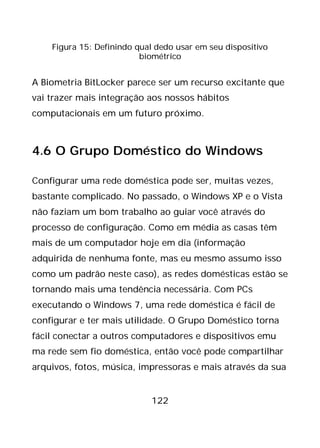 122
Figura 15: Definindo qual dedo usar em seu dispositivo
biométrico
A Biometria BitLocker parece ser um recurso excitante que
vai trazer mais integração aos nossos hábitos
computacionais em um futuro próximo.
4.6 O Grupo Doméstico do Windows
Configurar uma rede doméstica pode ser, muitas vezes,
bastante complicado. No passado, o Windows XP e o Vista
não faziam um bom trabalho ao guiar você através do
processo de configuração. Como em média as casas têm
mais de um computador hoje em dia (informação
adquirida de nenhuma fonte, mas eu mesmo assumo isso
como um padrão neste caso), as redes domésticas estão se
tornando mais uma tendência necessária. Com PCs
executando o Windows 7, uma rede doméstica é fácil de
configurar e ter mais utilidade. O Grupo Doméstico torna
fácil conectar a outros computadores e dispositivos emu
ma rede sem fio doméstica, então você pode compartilhar
arquivos, fotos, música, impressoras e mais através da sua
 