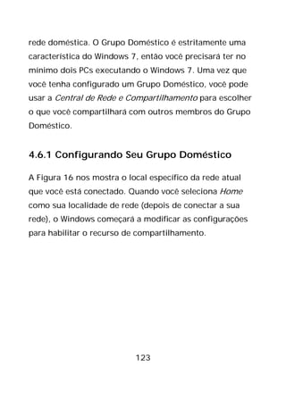 123
rede doméstica. O Grupo Doméstico é estritamente uma
característica do Windows 7, então você precisará ter no
mínimo dois PCs executando o Windows 7. Uma vez que
você tenha configurado um Grupo Doméstico, você pode
usar a Central de Rede e Compartilhamento para escolher
o que você compartilhará com outros membros do Grupo
Doméstico.
4.6.1 Configurando Seu Grupo Doméstico
A Figura 16 nos mostra o local específico da rede atual
que você está conectado. Quando você seleciona Home
como sua localidade de rede (depois de conectar a sua
rede), o Windows começará a modificar as configurações
para habilitar o recurso de compartilhamento.
 