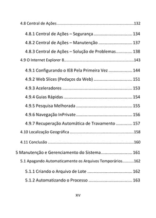 xv
4.8 Central de Ações ...................................................................132
4.8.1 Central de Ações – Segurança...............................134
4.8.2 Central de Ações – Manutenção ...........................137
4.8.3 Central de Ações – Solução de Problemas.............138
4.9 O Internet Explorer 8.............................................................143
4.9.1 Configurando o IE8 Pela Primeira Vez ...................144
4.9.2 Web Slices (Pedaços da Web) ...............................151
4.9.3 Aceleradores ........................................................153
4.9.4 Guias Rápidas .......................................................154
4.9.5 Pesquisa Melhorada .............................................155
4.9.6 Navegação InPrivate.............................................156
4.9.7 Recuperação Automática de Travamento .............157
4.10 Localização Geográfica ........................................................158
4.11 Conclusão ...........................................................................160
5 Manutenção e Gerenciamento do Sistema.........................161
5.1 Apagando Automaticamente os Arquivos Temporários..........162
5.1.1 Criando o Arquivo de Lote ....................................162
5.1.2 Automatizando o Processo ...................................163
 