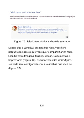 124
Figura 16: Selecionando a localidade da sua rede
Depois que o Windows prepara sua rede, você sera
perguntado sobre o que você quer compartilhar na rede.
Escolha entre Imagens, Música, Vídeos, Documentos e
Impressoras (Figura 16). Quando você clica Criar Agora,
sua rede sera configurada com as escolhas que você fez
(Figura 17).
 