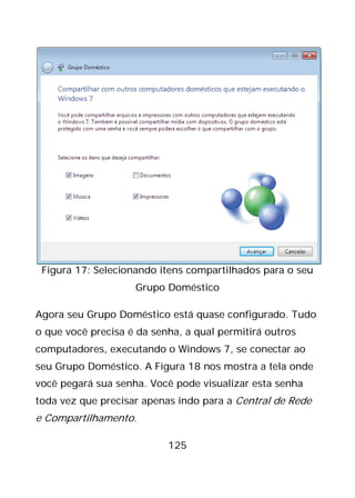 125
Figura 17: Selecionando itens compartilhados para o seu
Grupo Doméstico
Agora seu Grupo Doméstico está quase configurado. Tudo
o que você precisa é da senha, a qual permitirá outros
computadores, executando o Windows 7, se conectar ao
seu Grupo Doméstico. A Figura 18 nos mostra a tela onde
você pegará sua senha. Você pode visualizar esta senha
toda vez que precisar apenas indo para a Central de Rede
e Compartilhamento.
 