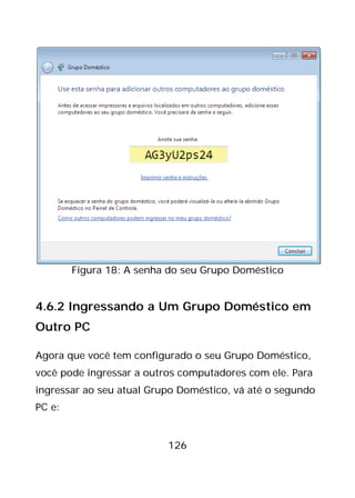 126
Figura 18: A senha do seu Grupo Doméstico
4.6.2 Ingressando a Um Grupo Doméstico em
Outro PC
Agora que você tem configurado o seu Grupo Doméstico,
você pode ingressar a outros computadores com ele. Para
ingressar ao seu atual Grupo Doméstico, vá até o segundo
PC e:
 