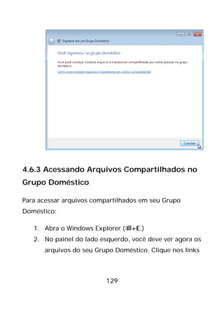 129
4.6.3 Acessando Arquivos Compartilhados no
Grupo Doméstico
Para acessar arquivos compartilhados em seu Grupo
Doméstico:
1. Abra o Windows Explorer (+E.)
2. No painel do lado esquerdo, você deve ver agora os
arquivos do seu Grupo Doméstico. Clique nos links
 