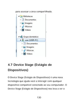130
para acessar a área compartilhada.
4.7 Device Stage (Estágio de
Dispositivos)
O Device Stage (Estágio de Dispositivos) é uma nova
tecnologia que ajuda você a interagir com qualquer
dispositivo compatível conectado ao seu computador. O
Device Stage (Estágio de Dispositivos) nos leva a ver o
 