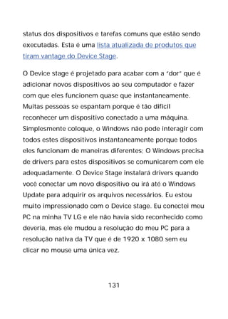 131
status dos dispositivos e tarefas comuns que estão sendo
executadas. Esta é uma lista atualizada de produtos que
tiram vantage do Device Stage.
O Device stage é projetado para acabar com a “dor” que é
adicionar novos dispositivos ao seu computador e fazer
com que eles funcionem quase que instantaneamente.
Muitas pessoas se espantam porque é tão difícil
reconhecer um dispositivo conectado a uma máquina.
Simplesmente coloque, o Windows não pode interagir com
todos estes dispositivos instantaneamente porque todos
eles funcionam de maneiras diferentes; O Windows precisa
de drivers para estes dispositivos se comunicarem com ele
adequadamente. O Device Stage instalará drivers quando
você conectar um novo dispositivo ou irá até o Windows
Update para adquirir os arquivos necessários. Eu estou
muito impressionado com o Device stage. Eu conectei meu
PC na minha TV LG e ele não havia sido reconhecido como
deveria, mas ele mudou a resolução do meu PC para a
resolução nativa da TV que é de 1920 x 1080 sem eu
clicar no mouse uma única vez.
 