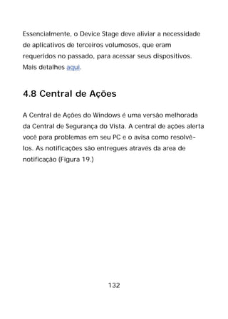 132
Essencialmente, o Device Stage deve aliviar a necessidade
de aplicativos de terceiros volumosos, que eram
requeridos no passado, para acessar seus dispositivos.
Mais detalhes aqui.
4.8 Central de Ações
A Central de Ações do Windows é uma versão melhorada
da Central de Segurança do Vista. A central de ações alerta
você para problemas em seu PC e o avisa como resolvê-
los. As notificações são entregues através da area de
notificação (Figura 19.)
 