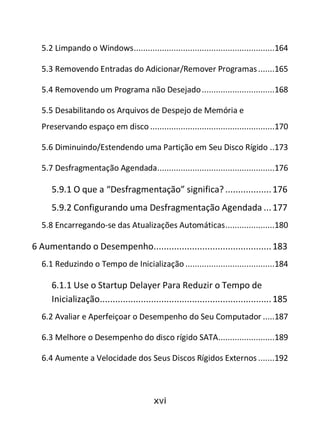 xvi
5.2 Limpando o Windows............................................................164
5.3 Removendo Entradas do Adicionar/Remover Programas.......165
5.4 Removendo um Programa não Desejado...............................168
5.5 Desabilitando os Arquivos de Despejo de Memória e
Preservando espaço em disco .....................................................170
5.6 Diminuindo/Estendendo uma Partição em Seu Disco Rígido ..173
5.7 Desfragmentação Agendada..................................................176
5.9.1 O que a “Desfragmentação” significa?..................176
5.9.2 Configurando uma Desfragmentação Agendada ...177
5.8 Encarregando-se das Atualizações Automáticas.....................180
6 Aumentando o Desempenho..............................................183
6.1 Reduzindo o Tempo de Inicialização ......................................184
6.1.1 Use o Startup Delayer Para Reduzir o Tempo de
Inicialização...................................................................185
6.2 Avaliar e Aperfeiçoar o Desempenho do Seu Computador .....187
6.3 Melhore o Desempenho do disco rígido SATA........................189
6.4 Aumente a Velocidade dos Seus Discos Rígidos Externos .......192
 