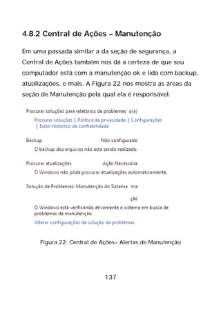 137
4.8.2 Central de Ações – Manutenção
Em uma passada similar a da seção de segurança, a
Central de Ações também nos dá a certeza de que seu
computador está com a manutenção ok e lida com backup,
atualizações, e mais. A Figura 22 nos mostra as áreas da
seção de Manutenção pela qual ela é responsável.
Figura 22: Central de Ações- Alertas de Manutenção
 