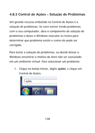 138
4.8.3 Central de Ações – Solução de Problemas
Um grande recurso embutido na Central de Ações é a
solução de problemas. Se você estiver tendo problemas
com o seu computador, abra o componente de solução de
problemas e deixe o Windows executar os testes para
determinar que problema existe e como ele pode ser
corrigido.
Para testar a solução de problemas, eu decidi deixar o
Windows encontrar o motivo do Aero não ser executado
em um ambiente virtual. Para solucionar um problema:
1. Clique no botão Iniciar, digite ações, e clique em
Central de Ações.
 