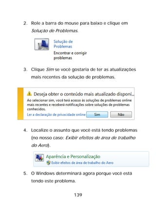 139
2. Role a barra do mouse para baixo e clique em
Solução de Problemas.
3. Clique Sim se você gostaria de ter as atualizações
mais recentes da solução de problemas.
4. Localize o assunto que você está tendo problemas
(no nosso caso: Exibir efeitos de área de trabalho
do Aero).
5. O Windows determinará agora porque você está
tendo este problema.
 