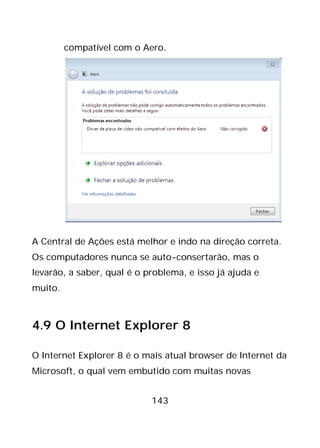 143
compatível com o Aero.
A Central de Ações está melhor e indo na direção correta.
Os computadores nunca se auto-consertarão, mas o
levarão, a saber, qual é o problema, e isso já ajuda e
muito.
4.9 O Internet Explorer 8
O Internet Explorer 8 é o mais atual browser de Internet da
Microsoft, o qual vem embutido com muitas novas
 