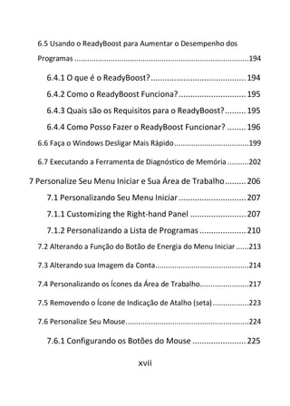 xvii
6.5 Usando o ReadyBoost para Aumentar o Desempenho dos
Programas ..................................................................................194
6.4.1 O que é o ReadyBoost?.........................................194
6.4.2 Como o ReadyBoost Funciona?.............................195
6.4.3 Quais são os Requisitos para o ReadyBoost?.........195
6.4.4 Como Posso Fazer o ReadyBoost Funcionar? ........196
6.6 Faça o Windows Desligar Mais Rápido...................................199
6.7 Executando a Ferramenta de Diagnóstico de Memória ..........202
7 Personalize Seu Menu Iniciar e Sua Área de Trabalho.........206
7.1 Personalizando Seu Menu Iniciar.............................207
7.1.1 Customizing the Right-hand Panel ........................207
7.1.2 Personalizando a Lista de Programas ....................210
7.2 Alterando a Função do Botão de Energia do Menu Iniciar ......213
7.3 Alterando sua Imagem da Conta............................................214
7.4 Personalizando os Ícones da Área de Trabalho.......................217
7.5 Removendo o Ícone de Indicação de Atalho (seta).................223
7.6 Personalize Seu Mouse..........................................................224
7.6.1 Configurando os Botões do Mouse .......................225
 