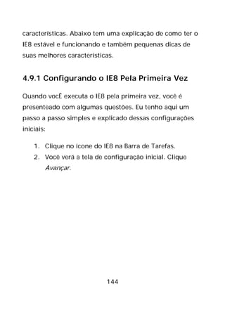 144
características. Abaixo tem uma explicação de como ter o
IE8 estável e funcionando e também pequenas dicas de
suas melhores características.
4.9.1 Configurando o IE8 Pela Primeira Vez
Quando vocÊ executa o IE8 pela primeira vez, você é
presenteado com algumas questões. Eu tenho aqui um
passo a passo simples e explicado dessas configurações
iniciais:
1. Clique no ícone do IE8 na Barra de Tarefas.
2. Você verá a tela de configuração inicial. Clique
Avançar.
 
