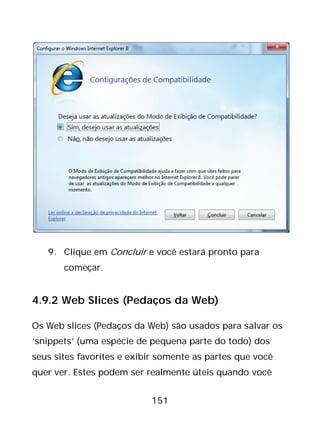 151
9. Clique em Concluir e você estará pronto para
começar.
4.9.2 Web Slices (Pedaços da Web)
Os Web slices (Pedaços da Web) são usados para salvar os
‘snippets’ (uma espécie de pequena parte do todo) dos
seus sites favorites e exibir somente as partes que você
quer ver. Estes podem ser realmente úteis quando você
 