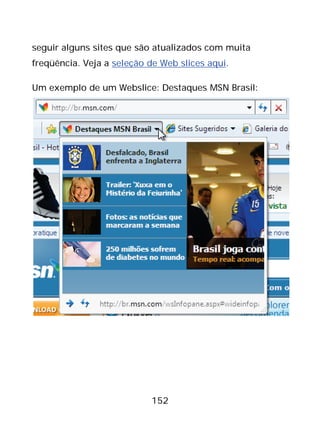 152
seguir alguns sites que são atualizados com muita
freqüência. Veja a seleção de Web slices aqui.
Um exemplo de um Webslice: Destaques MSN Brasil:
 