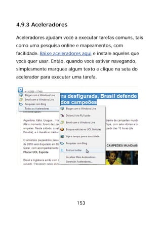 153
4.9.3 Aceleradores
Aceleradores ajudam você a executar tarefas comuns, tais
como uma pesquisa online e mapeamentos, com
facilidade. Baixe aceleradores aqui e instale aqueles que
você quer usar. Então, quando você estiver navegando,
simplesmente marquee algum texto e clique na seta do
acelerador para executar uma tarefa.
 
