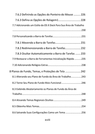 xviii
7.6.2 Definindo as Opções do Ponteiro do Mouse .........226
7.6.3 Defina as Opções de Rolagem1.............................228
7.7 Adicionando um Estilo do OS X Dock Para Sua Área de Trabalho
...................................................................................................230
7.8 Personalizando a Barra de Tarefas.........................................231
7.8.1 Movendo a Barra de Tarefas.................................231
7.8.2 Redimensionando a Barra de Tarefas....................232
7.8.3 Ocultar Automaticamente a Barra de Tarefas .......233
7.9 Restaurar a Barra de Ferramentas Inicialização Rápida ..........235
7.10 Adicionando Relógios Extras................................................238
8 Planos de Fundo, Temas, e Proteções de Tela ....................242
8.1 Alterando seu Plano de Fundo da Área de Trabalho...............243
8.2 Torne Seu Plano de Fundo Mais Funcional.............................246
8.3 Exibindo Aleatoriamente os Planos de Fundo da Área de
Trabalho.....................................................................................248
8.4 Ativando Temas Regionais Ocultos ........................................249
8.5 Obtenha Mais Temas.............................................................254
8.6 Salvando Suas Configurações Como um Tema .......................256
 