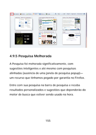 155
4.9.5 Pesquisa Melhorada
A Pesquisa foi mehorada significativamente, com
sugestões inteligentes e até mesmo com pesquisas
alinhadas (ausência de uma janela de pesquisa popup)—
um recurso que tínhamos pegado por garantia no Firefox.
Entre com sua pesquisa na barra de pesquisa e receba
resultados personalizados e sugestões que dependerão do
motor de busca que estiver sendo usado na hora.
 