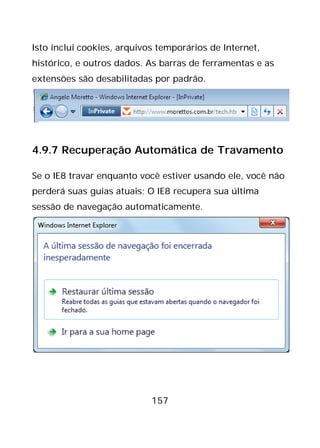157
Isto inclui cookies, arquivos temporários de Internet,
histórico, e outros dados. As barras de ferramentas e as
extensões são desabilitadas por padrão.
4.9.7 Recuperação Automática de Travamento
Se o IE8 travar enquanto você estiver usando ele, você não
perderá suas guias atuais; O IE8 recupera sua última
sessão de navegação automaticamente.
 