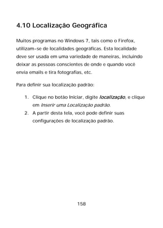 158
4.10 Localização Geográfica
Muitos programas no Windows 7, tais como o Firefox,
utilizam-se de localidades geográficas. Esta localidade
deve ser usada em uma variedade de maneiras, incluindo
deixar as pessoas conscientes de onde e quando você
envia emails e tira fotografias, etc.
Para definir sua localização padrão:
1. Clique no botão Iniciar, digite localização, e clique
em Inserir uma Localização padrão.
2. A partir desta tela, você pode definir suas
configurações de localização padrão.
 