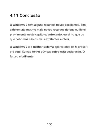 160
4.11 Conclusão
O Windows 7 tem alguns recursos novos excelentes. Sim,
existem até mesmo mais novos recursos do que eu listei
previamente neste capítulo; entretanto, eu sinto que os
que cobrimos são os mais excitantes e úteis.
O Windows 7 é o melhor sistema operacional da Microsoft
até aqui; Eu não tenho dúvidas sobre esta declaração. O
futuro é brilhante.
 