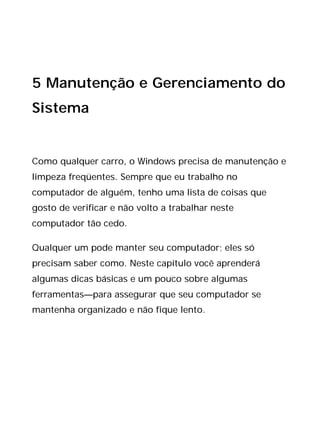 5 Manutenção e Gerenciamento do
Sistema
Como qualquer carro, o Windows precisa de manutenção e
limpeza freqüentes. Sempre que eu trabalho no
computador de alguém, tenho uma lista de coisas que
gosto de verificar e não volto a trabalhar neste
computador tão cedo.
Qualquer um pode manter seu computador; eles só
precisam saber como. Neste capítulo você aprenderá
algumas dicas básicas e um pouco sobre algumas
ferramentas—para assegurar que seu computador se
mantenha organizado e não fique lento.
 