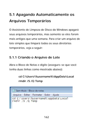 162
5.1 Apagando Automaticamente os
Arquivos Temporários
O Assistente de Limpeza de Disco do Windows apagará
seus arquivos temporários, mas somente se eles forem
mais antigos que uma semana. Para criar um arquivo de
lote simples que limpará todos os seus diretórios
temporários, veja a seguir:
5.1.1 Criando o Arquivo de Lote
Abra o Bloco de Notas e digite (assegure-se que você
tenha duas linhas como mostrado abaixo):
cd C:Users%username%AppDataLocal
rmdir /S /Q Temp
 