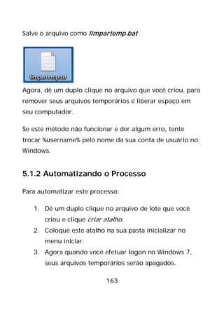 163
Salve o arquivo como limpartemp.bat
Agora, dê um duplo clique no arquivo que você criou, para
remover seus arquivos temporários e liberar espaço em
seu computador.
Se este método não funcionar e der algum erro, tente
trocar %username% pelo nome da sua conta de usuário no
Windows.
5.1.2 Automatizando o Processo
Para automatizar este processo:
1. Dê um duplo clique no arquivo de lote que você
criou e clique criar atalho.
2. Coloque este atalho na sua pasta inicializar no
menu iniciar.
3. Agora quando você efetuar logon no Windows 7,
seus arquivos temporários serão apagados.
 