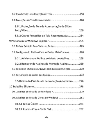 xix
8.7 Escolhendo Uma Proteção de Tela.........................................258
8.8 Proteções de Tela Recomendadas .........................................260
8.8.1 Proteção de Tela de Apresentação de Slides
Foto/Vídeo....................................................................260
8.8.2 Outras Proteções de Tela Recomendadas .............264
9 Personalize o Windows Explorer ........................................265
9.1 Definir Exibição Para Todas as Pastas.....................................265
9.2 Configurando Atalhos Para as Pastas Mais Comuns................268
9.2.1 Adicionando Atalhos ao Menu de Atalhos.............268
9.2.2 Removendo Atalhos do Menu de Atalhos .............269
9.3 Selecione Múltiplos Arquivos com Caixas de Seleção .............270
9.4 Personalize os Ícones das Pastas............................................272
9.5 Definindo Padrões de Reprodução Automática........276
10 Trabalho Eficiente ............................................................278
10.1 Atalhos de Teclado do Windows 7.......................................279
10.2 Atalhos de Teclado Gerais do Windows ...............................281
10.2.1 Teclas Únicas ......................................................281
10.2.2 Atalhos Com a Tecla Ctrl .....................................282
 