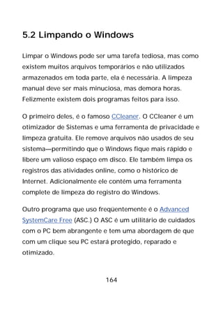 164
5.2 Limpando o Windows
Limpar o Windows pode ser uma tarefa tediosa, mas como
existem muitos arquivos temporários e não utilizados
armazenados em toda parte, ela é necessária. A limpeza
manual deve ser mais minuciosa, mas demora horas.
Felizmente existem dois programas feitos para isso.
O primeiro deles, é o famoso CCleaner. O CCleaner é um
otimizador de Sistemas e uma ferramenta de privacidade e
limpeza gratuita. Ele remove arquivos não usados de seu
sistema—permitindo que o Windows fique mais rápido e
libere um valioso espaço em disco. Ele também limpa os
registros das atividades online, como o histórico de
Internet. Adicionalmente ele contém uma ferramenta
complete de limpeza do registro do Windows.
Outro programa que uso freqüentemente é o Advanced
SystemCare Free (ASC.) O ASC é um utilitário de cuidados
com o PC bem abrangente e tem uma abordagem de que
com um clique seu PC estará protegido, reparado e
otimizado.
 