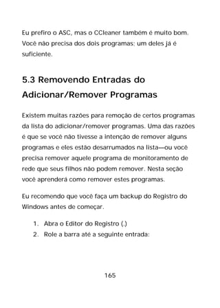 165
Eu prefiro o ASC, mas o CCleaner também é muito bom.
Você não precisa dos dois programas; um deles já é
suficiente.
5.3 Removendo Entradas do
Adicionar/Remover Programas
Existem muitas razões para remoção de certos programas
da lista do adicionar/remover programas. Uma das razões
é que se você não tivesse a intenção de remover alguns
programas e eles estão desarrumados na lista—ou você
precisa remover aquele programa de monitoramento de
rede que seus filhos não podem remover. Nesta seção
você aprenderá como remover estes programas.
Eu recomendo que você faça um backup do Registro do
Windows antes de começar.
1. Abra o Editor do Registro (.)
2. Role a barra até a seguinte entrada:
 